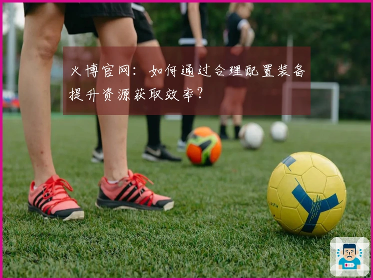 火博官网：如何通过合理配置装备提升资源获取效率？