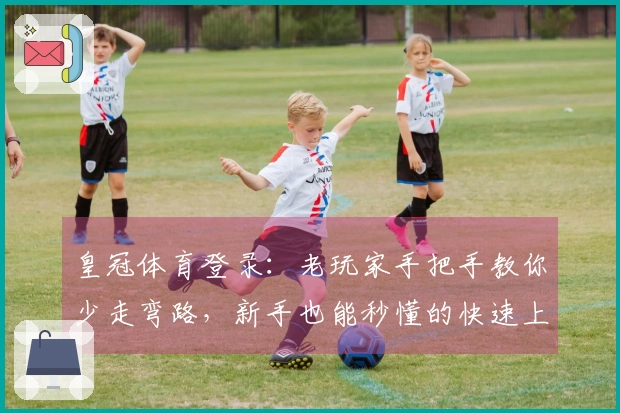 皇冠体育登录：老玩家手把手教你少走弯路，新手也能秒懂的快速上手指南