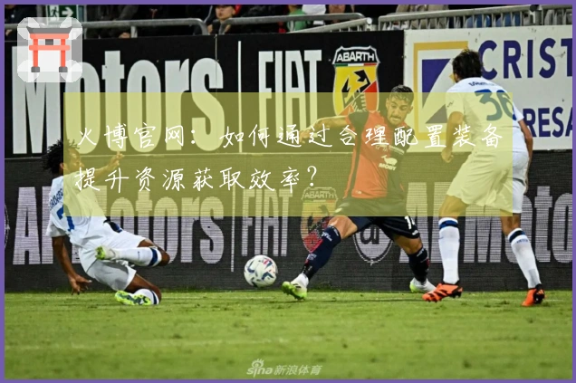 火博官网：如何通过合理配置装备提升资源获取效率？